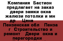  Компания «Бастион» предлагает на заказ:двери,замки,окна,жалюзи,потолки и мн.др. › Цена ­ 10 000 - Пензенская обл., Пенза г. Строительство и ремонт » Двери, окна и перегородки   . Пензенская обл.